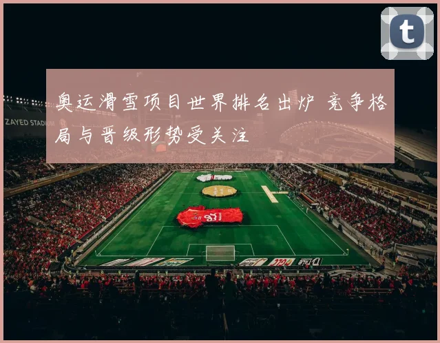 奥运滑雪项目世界排名出炉 竞争格局与晋级形势受关注