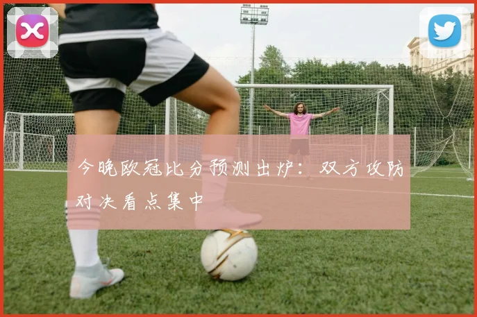 今晚欧冠比分预测出炉：双方攻防对决看点集中