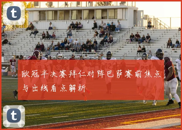 欧冠半决赛拜仁对阵巴萨赛前焦点与出线看点解析