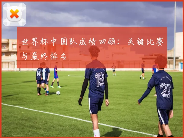 世界杯中国队成绩回顾：关键比赛与最终排名