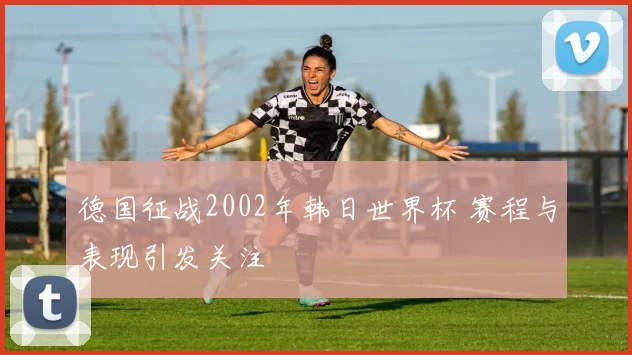 德国征战2002年韩日世界杯 赛程与表现引发关注