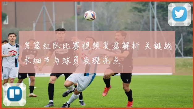 男篮红队比赛视频复盘解析 关键战术细节与球员表现亮点