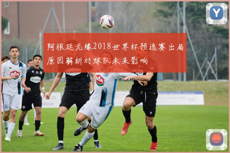 阿根廷无缘2018世界杯预选赛出局原因解析对球队未来影响
