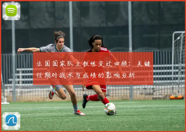 法国国家队主教练变迁回顾：关键任期对战术与成绩的影响分析