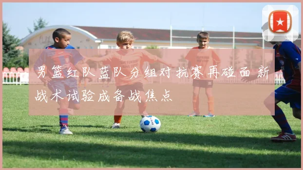 男篮红队蓝队分组对抗赛再碰面 新战术试验成备战焦点