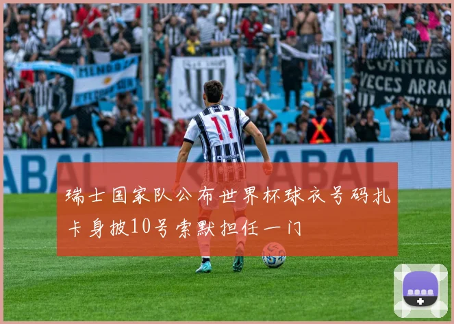 瑞士国家队公布世界杯球衣号码扎卡身披10号索默担任一门