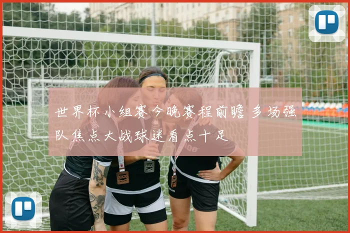 世界杯小组赛今晚赛程前瞻 多场强队焦点大战球迷看点十足