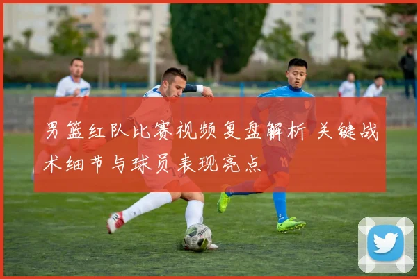 男篮红队比赛视频复盘解析 关键战术细节与球员表现亮点
