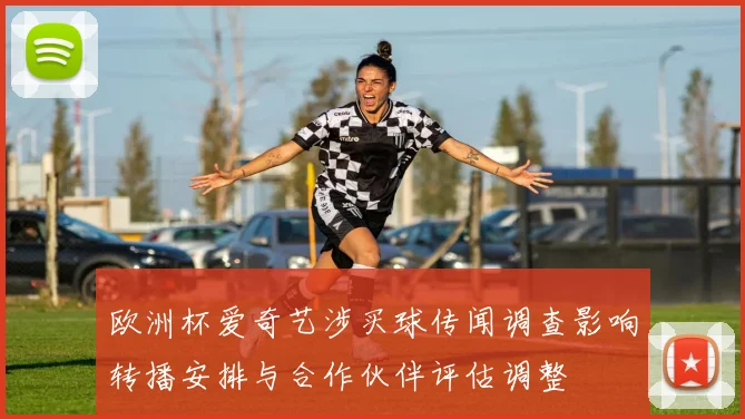 欧洲杯爱奇艺涉买球传闻调查影响转播安排与合作伙伴评估调整