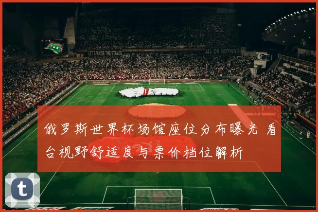 俄罗斯世界杯场馆座位分布曝光 看台视野舒适度与票价档位解析