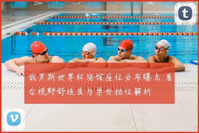 俄罗斯世界杯场馆座位分布曝光 看台视野舒适度与票价档位解析